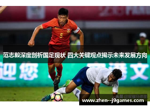 范志毅深度剖析国足现状 四大关键观点揭示未来发展方向