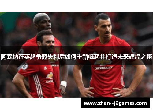 阿森纳在英超争冠失利后如何重新崛起并打造未来辉煌之路 阿森纳在英超争冠失利后如何重新崛起并打造未来辉煌之路