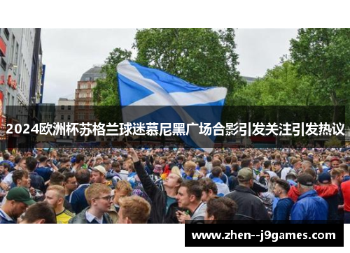 2024欧洲杯苏格兰球迷慕尼黑广场合影引发关注引发热议 2024欧洲杯苏格兰球迷慕尼黑广场合影引发关注引发热议