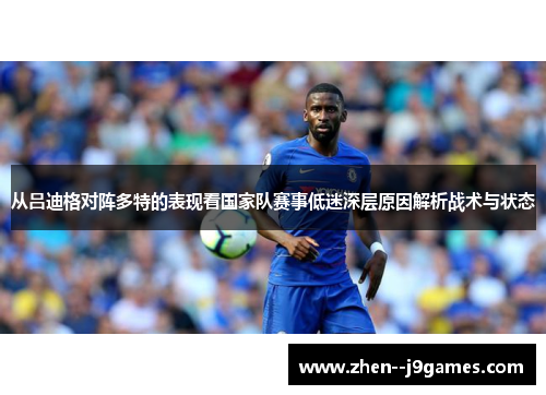 从吕迪格对阵多特的表现看国家队赛事低迷深层原因解析战术与状态