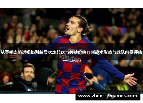 从赛季走势透视格列兹曼状态起伏与关键价值判断战术影响与球队前景评估